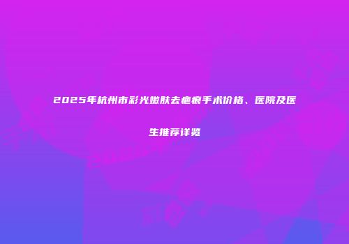 2025年杭州市彩光嫩肤去疤痕手术价格、医院及医生推荐详览