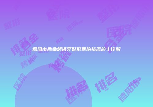 德阳市合金烤瓷牙整形医院排名前十详解