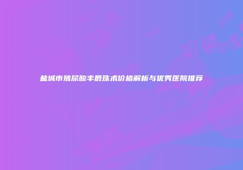 盐城市玻尿酸丰唇珠术价格解析与优秀医院推荐
