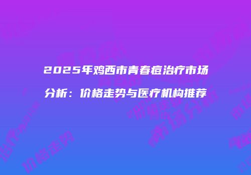 2025年鸡西市青春痘治疗市场分析：价格走势与医疗机构推荐