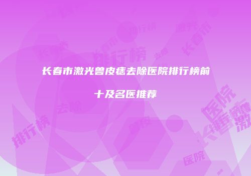 长春市激光兽皮痣去除医院排行榜前十及名医推荐