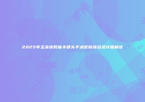 2025年玉溪市假体丰额头手术医院排名及详细解读