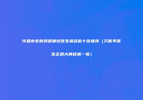 许昌市去除颈部皱纹医生排名前十佳推荐（万丽苹医生正规大牌权威一览）