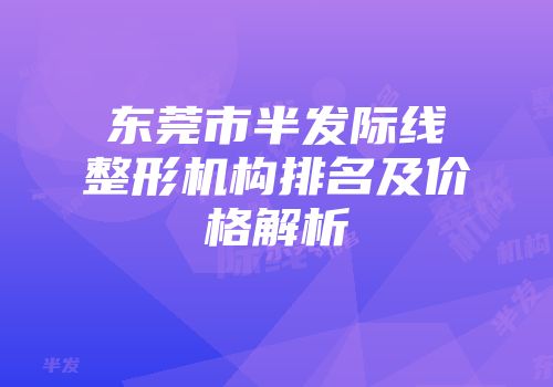 东莞市半发际线整形机构排名及价格解析