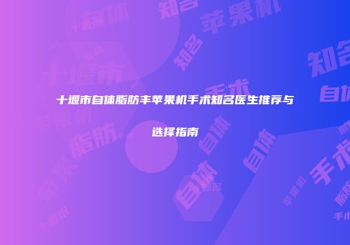 十堰市自体脂肪丰苹果机手术知名医生推荐与选择指南