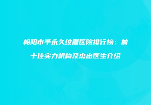 朝阳市半永久纹眉医院排行榜：前十佳实力机构及杰出医生介绍