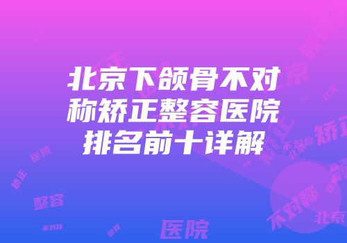 北京下颌骨不对称矫正整容医院排名前十详解