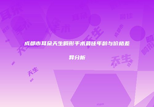成都市耳朵天生畸形手术最佳年龄与价格差异分析