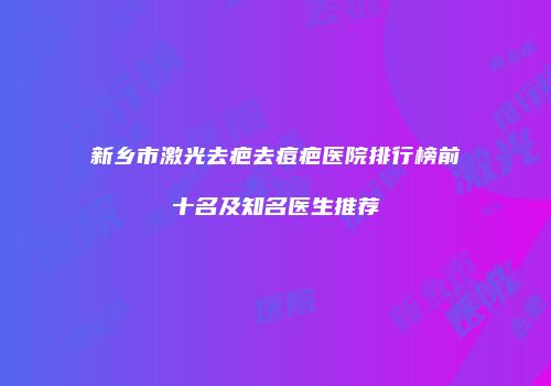 新乡市激光去疤去痘疤医院排行榜前十名及知名医生推荐