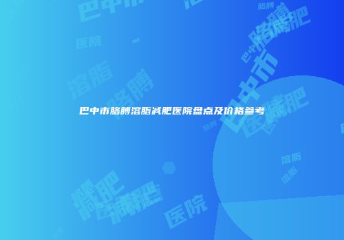 巴中市胳膊溶脂减肥医院盘点及价格参考