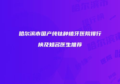 哈尔滨市国产纯钛种植牙医院排行榜及知名医生推荐