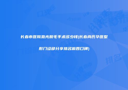 长春市医院激光脱毛手术多少钱(长春尚氏华医整形门诊部分享排名前四口碑)