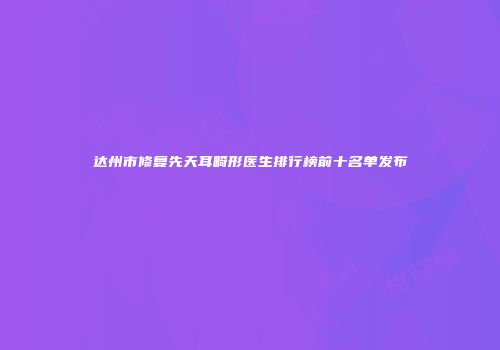 达州市修复先天耳畸形医生排行榜前十名单发布