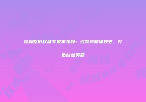 桂林整形权威专家李劲良：多领域精湛技艺，打造自然美丽