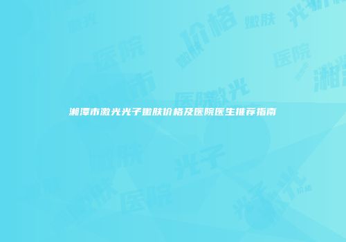 湘潭市激光光子嫩肤价格及医院医生推荐指南