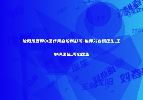 沈阳珍茜摩尔医疗美容诊所好吗-推荐刘春晓医生,王琳琳医生,周杰医生