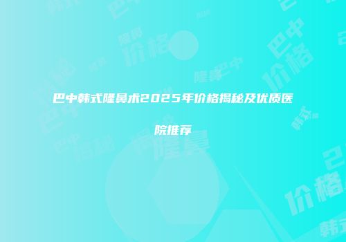巴中韩式隆鼻术2025年价格揭秘及优质医院推荐