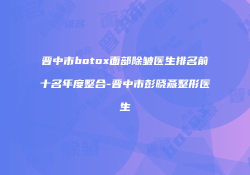 晋中市botox面部除皱医生排名前十名年度整合-晋中市彭晓燕整形医生