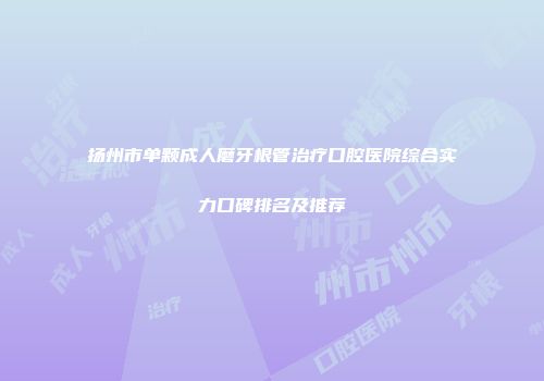 扬州市单颗成人磨牙根管治疗口腔医院综合实力口碑排名及推荐