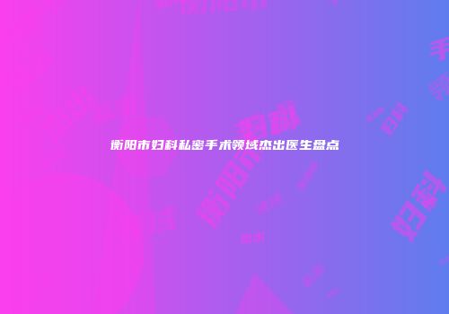 衡阳市妇科私密手术领域杰出医生盘点