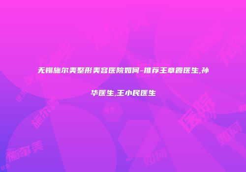 无锡施尔美整形美容医院如何-推荐王章霞医生,孙华医生,王小民医生