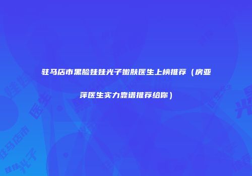 驻马店市黑脸娃娃光子嫩肤医生上榜推荐（房亚萍医生实力靠谱推荐给你）