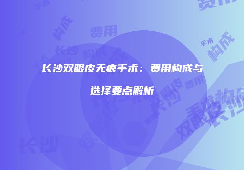 长沙双眼皮无痕手术：费用构成与选择要点解析