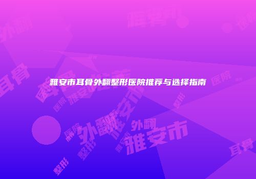 雅安市耳骨外翻整形医院推荐与选择指南