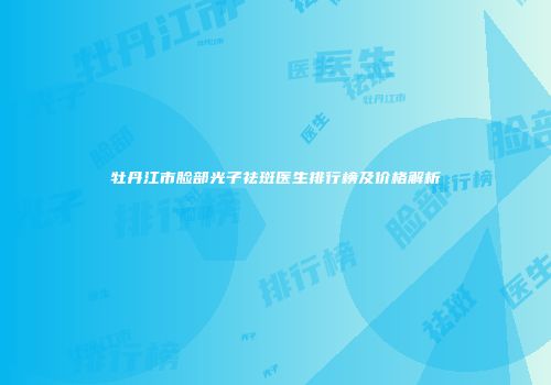 牡丹江市脸部光子祛斑医生排行榜及价格解析