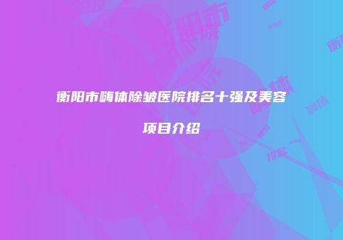 衡阳市嗨体除皱医院排名十强及美容项目介绍