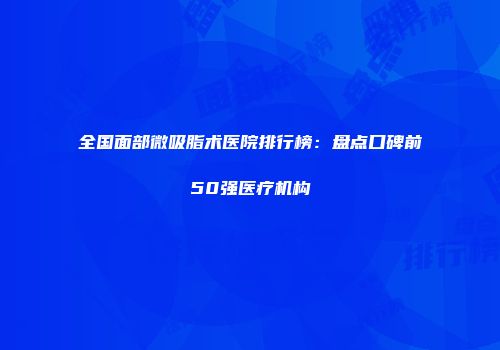 全国面部微吸脂术医院排行榜：盘点口碑前50强医疗机构