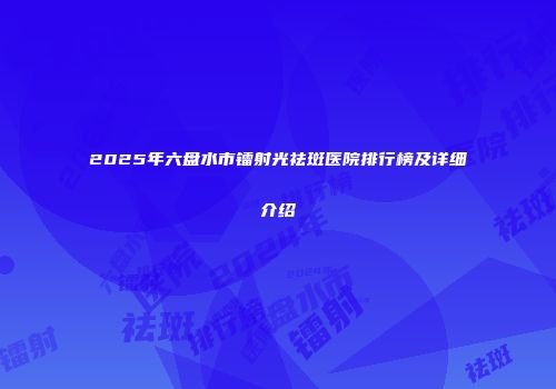2025年六盘水市镭射光祛斑医院排行榜及详细介绍