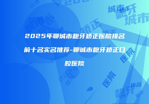 2025年聊城市龅牙矫正医院排名前十名实名推荐-聊城市龅牙矫正口腔医院