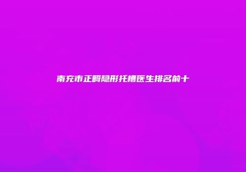 南充市正畸隐形托槽医生排名前十