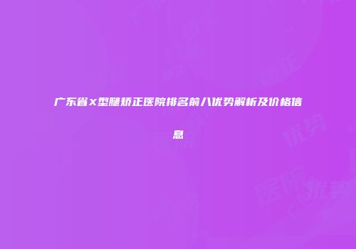 广东省X型腿矫正医院排名前八优势解析及价格信息