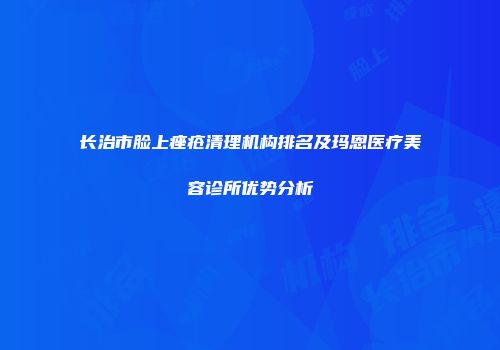 长治市脸上痤疮清理机构排名及玛恩医疗美容诊所优势分析