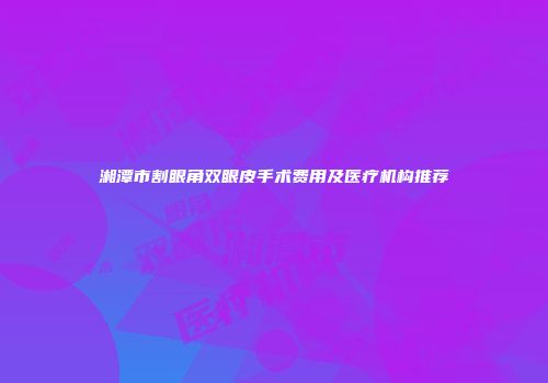 湘潭市割眼角双眼皮手术费用及医疗机构推荐