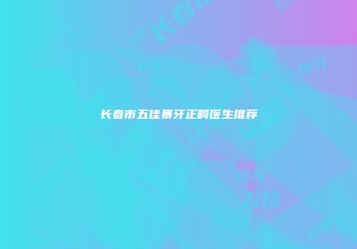 长春市五佳暴牙正畸医生推荐