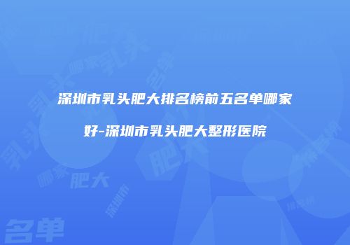 深圳市乳头肥大排名榜前五名单哪家好-深圳市乳头肥大整形医院