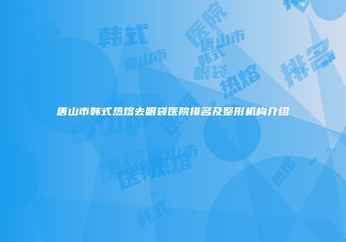唐山市韩式热熔去眼袋医院排名及整形机构介绍