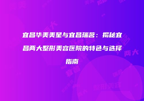 宜昌华美美星与宜昌瑞茗：揭秘宜昌两大整形美容医院的特色与选择指南