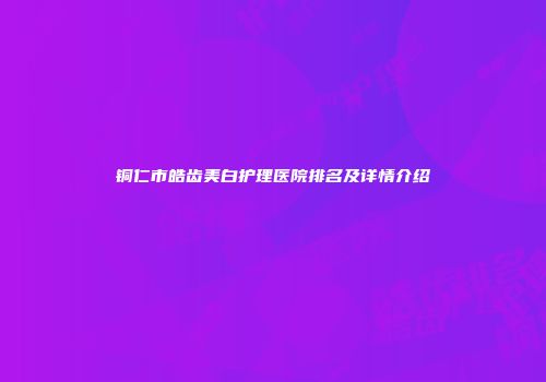 铜仁市皓齿美白护理医院排名及详情介绍