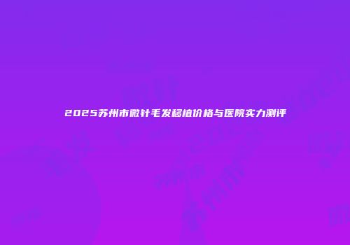 2025苏州市微针毛发移植价格与医院实力测评