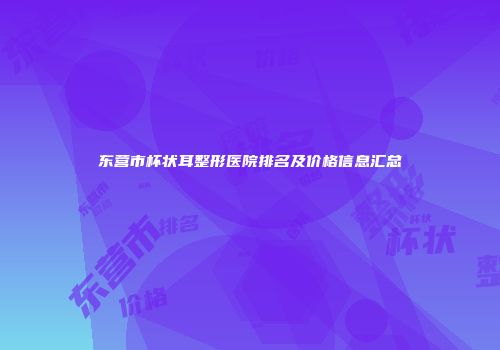 东营市杯状耳整形医院排名及价格信息汇总
