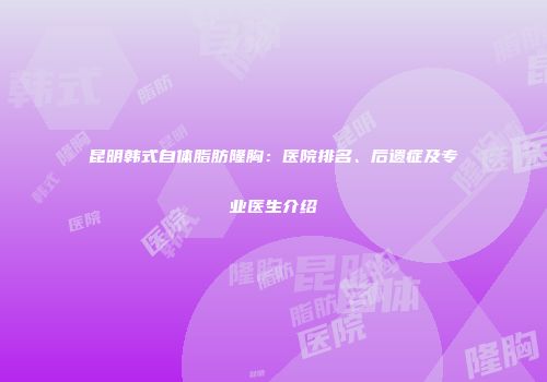 昆明韩式自体脂肪隆胸：医院排名、后遗症及专业医生介绍