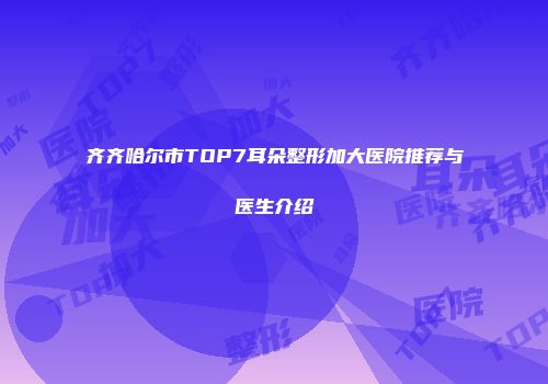 齐齐哈尔市TOP7耳朵整形加大医院推荐与医生介绍