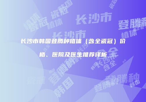 长沙市韩国登腾种植体（含全瓷冠）价格、医院及医生推荐详析