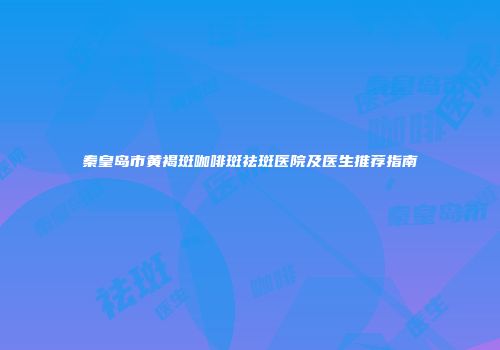 秦皇岛市黄褐斑咖啡斑祛斑医院及医生推荐指南