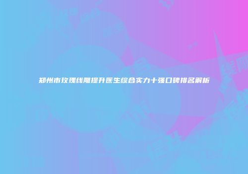 郑州市玫瑰线雕提升医生综合实力十强口碑排名解析
