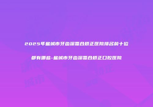 2025年盐城市牙齿深覆合矫正医院排名前十位都有哪些-盐城市牙齿深覆合矫正口腔医院